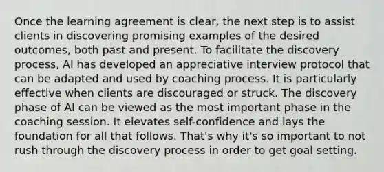 Once the learning agreement is clear, the next step is to assist clients in discovering promising examples of the desired outcomes, both past and present. To facilitate the discovery process, AI has developed an appreciative interview protocol that can be adapted and used by coaching process. It is particularly effective when clients are discouraged or struck. The discovery phase of AI can be viewed as the most important phase in the coaching session. It elevates self-confidence and lays the foundation for all that follows. That's why it's so important to not rush through the discovery process in order to get goal setting.