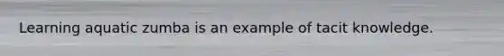 Learning aquatic zumba is an example of tacit knowledge.