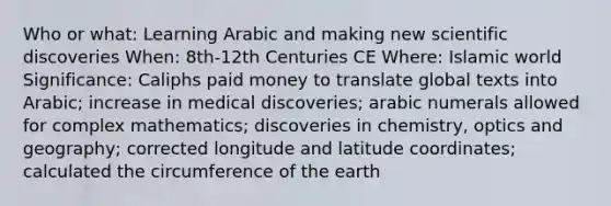 Who or what: Learning Arabic and making new scientific discoveries When: 8th-12th Centuries CE Where: Islamic world Significance: Caliphs paid money to translate global texts into Arabic; increase in medical discoveries; arabic numerals allowed for complex mathematics; discoveries in chemistry, optics and geography; corrected longitude and latitude coordinates; calculated the circumference of the earth