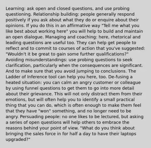 Learning: ask open and closed questions, and use probing questioning. Relationship building: people generally respond positively if you ask about what they do or enquire about their opinions. If you do this in an affirmative way "Tell me what you like best about working here" you will help to build and maintain an open dialogue. Managing and coaching: here, rhetorical and leading questions are useful too. They can help get people to reflect and to commit to courses of action that you've suggested: "Wouldn't it be great to gain some further qualifications?" Avoiding misunderstandings: use probing questions to seek clarification, particularly when the consequences are significant. And to make sure that you avoid jumping to conclusions. The Ladder of Inference tool can help you here, too. De-fusing a heated situation: you can calm an angry customer or colleague by using funnel questions to get them to go into more detail about their grievance. This will not only distract them from their emotions, but will often help you to identify a small practical thing that you can do, which is often enough to make them feel that they have "won" something, and no longer need to be angry. Persuading people: no one likes to be lectured, but asking a series of open questions will help others to embrace the reasons behind your point of view. "What do you think about bringing the sales force in for half a day to have their laptops upgraded?"