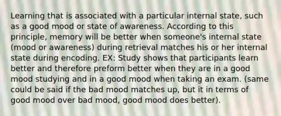 Learning that is associated with a particular internal state, such as a good mood or state of awareness. According to this principle, memory will be better when someone's internal state (mood or awareness) during retrieval matches his or her internal state during encoding. EX: Study shows that participants learn better and therefore preform better when they are in a good mood studying and in a good mood when taking an exam. (same could be said if the bad mood matches up, but it in terms of good mood over bad mood, good mood does better).