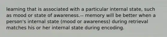 learning that is associated with a particular internal state, such as mood or state of awareness.-- memory will be better when a person's internal state (mood or awareness) during retrieval matches his or her internal state during encoding.