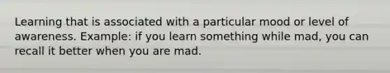 Learning that is associated with a particular mood or level of awareness. Example: if you learn something while mad, you can recall it better when you are mad.