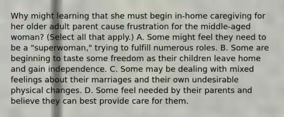 Why might learning that she must begin in-home caregiving for her older adult parent cause frustration for the middle-aged woman? (Select all that apply.) A. Some might feel they need to be a "superwoman," trying to fulfill numerous roles. B. Some are beginning to taste some freedom as their children leave home and gain independence. C. Some may be dealing with mixed feelings about their marriages and their own undesirable physical changes. D. Some feel needed by their parents and believe they can best provide care for them.