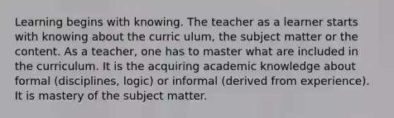 Learning begins with knowing. The teacher as a learner starts with knowing about the curric ulum, the subject matter or the content. As a teacher, one has to master what are included in the curriculum. It is the acquiring academic knowledge about formal (disciplines, logic) or informal (derived from experience). It is mastery of the subject matter.