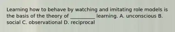 Learning how to behave by watching and imitating role models is the basis of the theory of __________ learning. A. unconscious B. social C. observational D. reciprocal