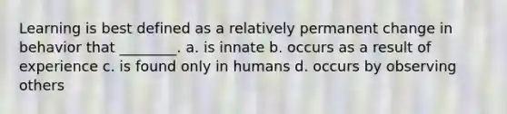 Learning is best defined as a relatively permanent change in behavior that ________. a. is innate b. occurs as a result of experience c. is found only in humans d. occurs by observing others