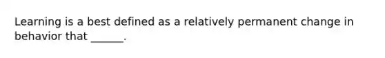 Learning is a best defined as a relatively permanent change in behavior that ______.
