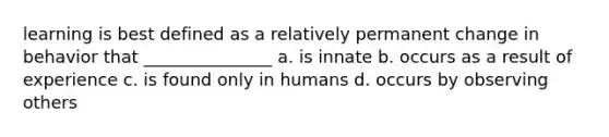 learning is best defined as a relatively permanent change in behavior that _______________ a. is innate b. occurs as a result of experience c. is found only in humans d. occurs by observing others