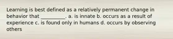 Learning is best defined as a relatively permanent change in behavior that __________. a. is innate b. occurs as a result of experience c. is found only in humans d. occurs by observing others