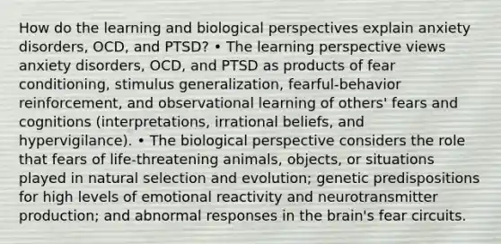 How do the learning and biological perspectives explain anxiety disorders, OCD, and PTSD? • The learning perspective views anxiety disorders, OCD, and PTSD as products of fear conditioning, stimulus generalization, fearful-behavior reinforcement, and observational learning of others' fears and cognitions (interpretations, irrational beliefs, and hypervigilance). • The biological perspective considers the role that fears of life-threatening animals, objects, or situations played in natural selection and evolution; genetic predispositions for high levels of emotional reactivity and neurotransmitter production; and abnormal responses in the brain's fear circuits.