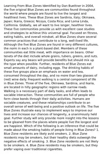 Learning From Blue Zones Identified by Dan Buettner in 2004, the five original Blue Zones are communities found throughout the world where people are found to live the longest and healthiest lives. These Blue Zones are Sardinia, Italy; Okinawa, Japan; Ikaria, Greece; Nicoya, Costa Rica; and Loma Linda, California. Globally, we all want to live longer, healthier lives. These five communities provide us with excellent case studies and strategies to achieve this universal goal. Focused on fitness, eating habits, and overall mindset, all Blue Zones share several common practices that contribute to a long, well-lived life. Although the five Blue Zones are found in very different cultures, the norm in each is a plant-based diet. Members of these communities eat little meat, with importance on beans. Other tenets of the diet include whole grains, tubers, greens, and nuts. Experts say any beans will provide benefits but should mix up the type when possible. Further, residents of Blue Zones eat small amounts of dairy, including eggs. The drinking habits of these five groups place an emphasis on water and tea, consumed throughout the day, and no more than two glasses of (red) wine daily. Frequent walking is a central component of life in Blue Zones. Three of the five, Okinawa, Sardinia, and Ikaria, are located in hilly geographic regions with narrow roads. Walking is a necessary part of daily tasks, and often leads to sociable interaction. These communities are full of people who form close bonds through their daily activities. Humans are sociable creatures, and these relationships contribute to an overall sense of well-being and a positive outlook on life. The five Blue Zones illustrate easy to implement ways to improve our lives and increase our chances of longevity, a unanimously held goal. Further study will only provide more insight into the lessons to be gleaned from the places where people live the longest and are happiest. Which of the following is an inference that could be made about the smoking habits of people living in Blue Zones? 1. Blue Zone residents are likely avid smokers. 2. Blue Zone residents may be smokers, but their healthy diets outweigh the negative effects of smoking. 3. Blue Zone residents are not likely to be smokers. 4. Blue Zone residents may be smokers, but they prefer vaping over traditional cigarettes.