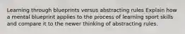 Learning through blueprints versus abstracting rules Explain how a mental blueprint applies to the process of learning sport skills and compare it to the newer thinking of abstracting rules.