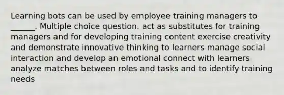 Learning bots can be used by employee training managers to ______. Multiple choice question. act as substitutes for training managers and for developing training content exercise creativity and demonstrate innovative thinking to learners manage social interaction and develop an emotional connect with learners analyze matches between roles and tasks and to identify training needs