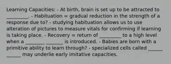 Learning Capacities: - At birth, brain is set up to be attracted to _________. - Habituation = gradual reduction in the strength of a response due to? - studying habituation allows us to use alteration of pictures to measure vitals for confirming if learning is taking place. - Recovery = return of _________ to a high level when a ________ _______ is introduced. - Babies are born with a primitive ability to learn through? - specialized cells called ______ ______ may underlie early imitative capacities.