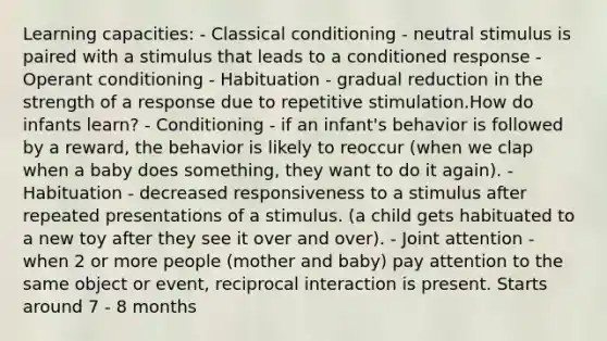 Learning capacities: - Classical conditioning - neutral stimulus is paired with a stimulus that leads to a conditioned response - Operant conditioning - Habituation - gradual reduction in the strength of a response due to repetitive stimulation.How do infants learn? - Conditioning - if an infant's behavior is followed by a reward, the behavior is likely to reoccur (when we clap when a baby does something, they want to do it again). - Habituation - decreased responsiveness to a stimulus after repeated presentations of a stimulus. (a child gets habituated to a new toy after they see it over and over). - Joint attention - when 2 or more people (mother and baby) pay attention to the same object or event, reciprocal interaction is present. Starts around 7 - 8 months