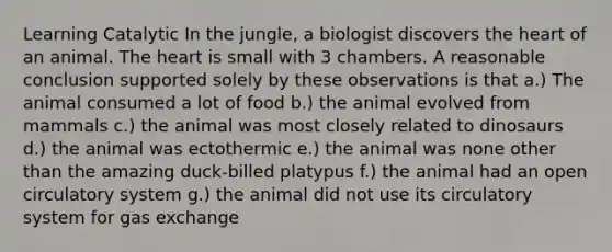 Learning Catalytic In the jungle, a biologist discovers the heart of an animal. The heart is small with 3 chambers. A reasonable conclusion supported solely by these observations is that a.) The animal consumed a lot of food b.) the animal evolved from mammals c.) the animal was most closely related to dinosaurs d.) the animal was ectothermic e.) the animal was none other than the amazing duck-billed platypus f.) the animal had an open circulatory system g.) the animal did not use its circulatory system for gas exchange