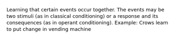 Learning that certain events occur together. The events may be two stimuli (as in <a href='https://www.questionai.com/knowledge/kI6awfNO2B-classical-conditioning' class='anchor-knowledge'>classical conditioning</a>) or a response and its consequences (as in <a href='https://www.questionai.com/knowledge/kcaiZj2J12-operant-conditioning' class='anchor-knowledge'>operant conditioning</a>). Example: Crows learn to put change in vending machine