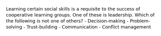 Learning certain social skills is a requisite to the success of cooperative learning groups. One of these is leadership. Which of the following is not one of others? - Decision-making - Problem-solving - Trust-building - Communication - Conflict management