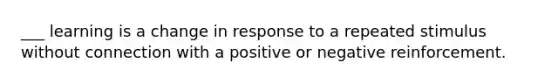 ___ learning is a change in response to a repeated stimulus without connection with a positive or negative reinforcement.