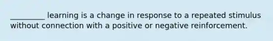 _________ learning is a change in response to a repeated stimulus without connection with a positive or negative reinforcement.