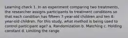 Learning check 1. In an experiment comparing two treatments, the researcher assigns participants to treatment conditions so that each condition has fifteen 7-year-old children and ten 8-year-old children. For this study, what method is being used to control participant age? a. Randomization b. Matching c. Holding constant d. Limiting the range