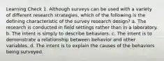 Learning Check 1. Although surveys can be used with a variety of different research strategies, which of the following is the defining characteristic of the survey research design? a. The research is conducted in field settings rather than in a laboratory. b. The intent is simply to describe behaviors. c. The intent is to demonstrate a relationship between behavior and other variables. d. The intent is to explain the causes of the behaviors being surveyed.