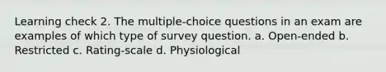 Learning check 2. The multiple-choice questions in an exam are examples of which type of survey question. a. Open-ended b. Restricted c. Rating-scale d. Physiological