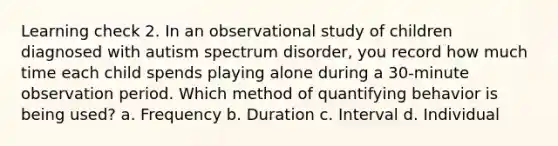 Learning check 2. In an observational study of children diagnosed with autism spectrum disorder, you record how much time each child spends playing alone during a 30-minute observation period. Which method of quantifying behavior is being used? a. Frequency b. Duration c. Interval d. Individual