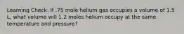 Learning Check: If .75 mole helium gas occupies a volume of 1.5 L, what volume will 1.2 moles helium occupy at the same temperature and pressure?