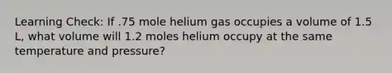 Learning Check: If .75 mole helium gas occupies a volume of 1.5 L, what volume will 1.2 moles helium occupy at the same temperature and pressure?