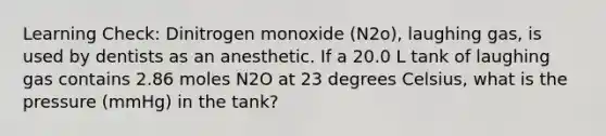 Learning Check: Dinitrogen monoxide (N2o), laughing gas, is used by dentists as an anesthetic. If a 20.0 L tank of laughing gas contains 2.86 moles N2O at 23 degrees Celsius, what is the pressure (mmHg) in the tank?