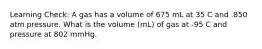 Learning Check: A gas has a volume of 675 mL at 35 C and .850 atm pressure. What is the volume (mL) of gas at -95 C and pressure at 802 mmHg.