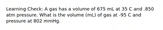 Learning Check: A gas has a volume of 675 mL at 35 C and .850 atm pressure. What is the volume (mL) of gas at -95 C and pressure at 802 mmHg.