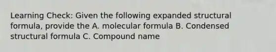 Learning Check: Given the following expanded structural formula, provide the A. molecular formula B. Condensed structural formula C. Compound name