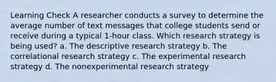 Learning Check A researcher conducts a survey to determine the average number of text messages that college students send or receive during a typical 1-hour class. Which research strategy is being used? a. The descriptive research strategy b. The correlational research strategy c. The experimental research strategy d. The nonexperimental research strategy