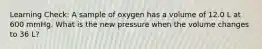 Learning Check: A sample of oxygen has a volume of 12.0 L at 600 mmHg. What is the new pressure when the volume changes to 36 L?