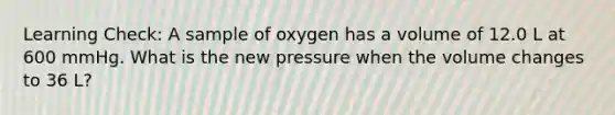 Learning Check: A sample of oxygen has a volume of 12.0 L at 600 mmHg. What is the new pressure when the volume changes to 36 L?