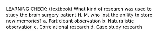 LEARNING CHECK: (textbook) What kind of research was used to study <a href='https://www.questionai.com/knowledge/kLMtJeqKp6-the-brain' class='anchor-knowledge'>the brain</a> surgery patient H. M. who lost the ability to store new memories? a. Participant observation b. Naturalistic observation c. Correlational research d. Case study research