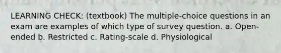 LEARNING CHECK: (textbook) The multiple-choice questions in an exam are examples of which type of survey question. a. Open-ended b. Restricted c. Rating-scale d. Physiological