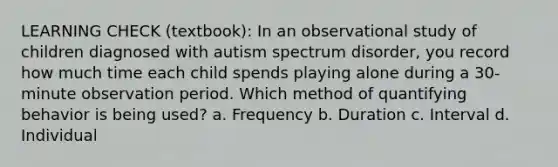 LEARNING CHECK (textbook): In an observational study of children diagnosed with autism spectrum disorder, you record how much time each child spends playing alone during a 30-minute observation period. Which method of quantifying behavior is being used? a. Frequency b. Duration c. Interval d. Individual