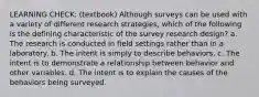 LEARNING CHECK: (textbook) Although surveys can be used with a variety of different research strategies, which of the following is the defining characteristic of the survey research design? a. The research is conducted in field settings rather than in a laboratory. b. The intent is simply to describe behaviors. c. The intent is to demonstrate a relationship between behavior and other variables. d. The intent is to explain the causes of the behaviors being surveyed.