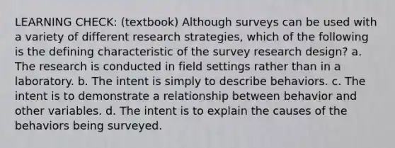 LEARNING CHECK: (textbook) Although surveys can be used with a variety of different research strategies, which of the following is the defining characteristic of the survey research design? a. The research is conducted in field settings rather than in a laboratory. b. The intent is simply to describe behaviors. c. The intent is to demonstrate a relationship between behavior and other variables. d. The intent is to explain the causes of the behaviors being surveyed.