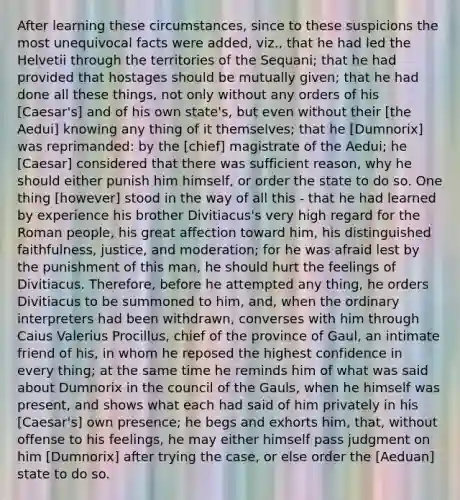 After learning these circumstances, since to these suspicions the most unequivocal facts were added, viz., that he had led the Helvetii through the territories of the Sequani; that he had provided that hostages should be mutually given; that he had done all these things, not only without any orders of his [Caesar's] and of his own state's, but even without their [the Aedui] knowing any thing of it themselves; that he [Dumnorix] was reprimanded: by the [chief] magistrate of the Aedui; he [Caesar] considered that there was sufficient reason, why he should either punish him himself, or order the state to do so. One thing [however] stood in the way of all this - that he had learned by experience his brother Divitiacus's very high regard for the Roman people, his great affection toward him, his distinguished faithfulness, justice, and moderation; for he was afraid lest by the punishment of this man, he should hurt the feelings of Divitiacus. Therefore, before he attempted any thing, he orders Divitiacus to be summoned to him, and, when the ordinary interpreters had been withdrawn, converses with him through Caius Valerius Procillus, chief of the province of Gaul, an intimate friend of his, in whom he reposed the highest confidence in every thing; at the same time he reminds him of what was said about Dumnorix in the council of the Gauls, when he himself was present, and shows what each had said of him privately in his [Caesar's] own presence; he begs and exhorts him, that, without offense to his feelings, he may either himself pass judgment on him [Dumnorix] after trying the case, or else order the [Aeduan] state to do so.