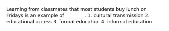 Learning from classmates that most students buy lunch on Fridays is an example of ________. 1. cultural transmission 2. educational access 3. formal education 4. informal education