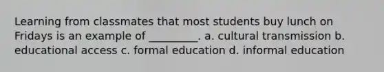 Learning from classmates that most students buy lunch on Fridays is an example of _________. a. cultural transmission b. educational access c. formal education d. informal education