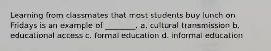 Learning from classmates that most students buy lunch on Fridays is an example of ________. a. cultural transmission b. educational access c. formal education d. informal education