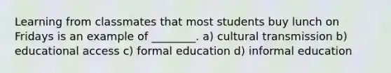 Learning from classmates that most students buy lunch on Fridays is an example of ________. a) cultural transmission b) educational access c) formal education d) informal education