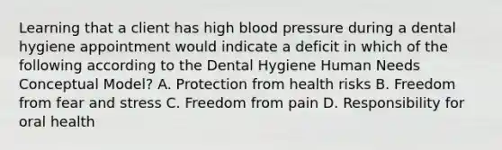 Learning that a client has high blood pressure during a dental hygiene appointment would indicate a deficit in which of the following according to the Dental Hygiene Human Needs Conceptual Model? A. Protection from health risks B. Freedom from fear and stress C. Freedom from pain D. Responsibility for oral health