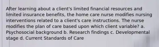 After learning about a client's limited financial resources and limited insurance benefits, the home care nurse modifies nursing interventions related to a client's care instructions. The nurse modifies the plan of care based upon which client variable? a. Psychosocial background b. Research findings c. Developmental stage d. Current Standards of Care